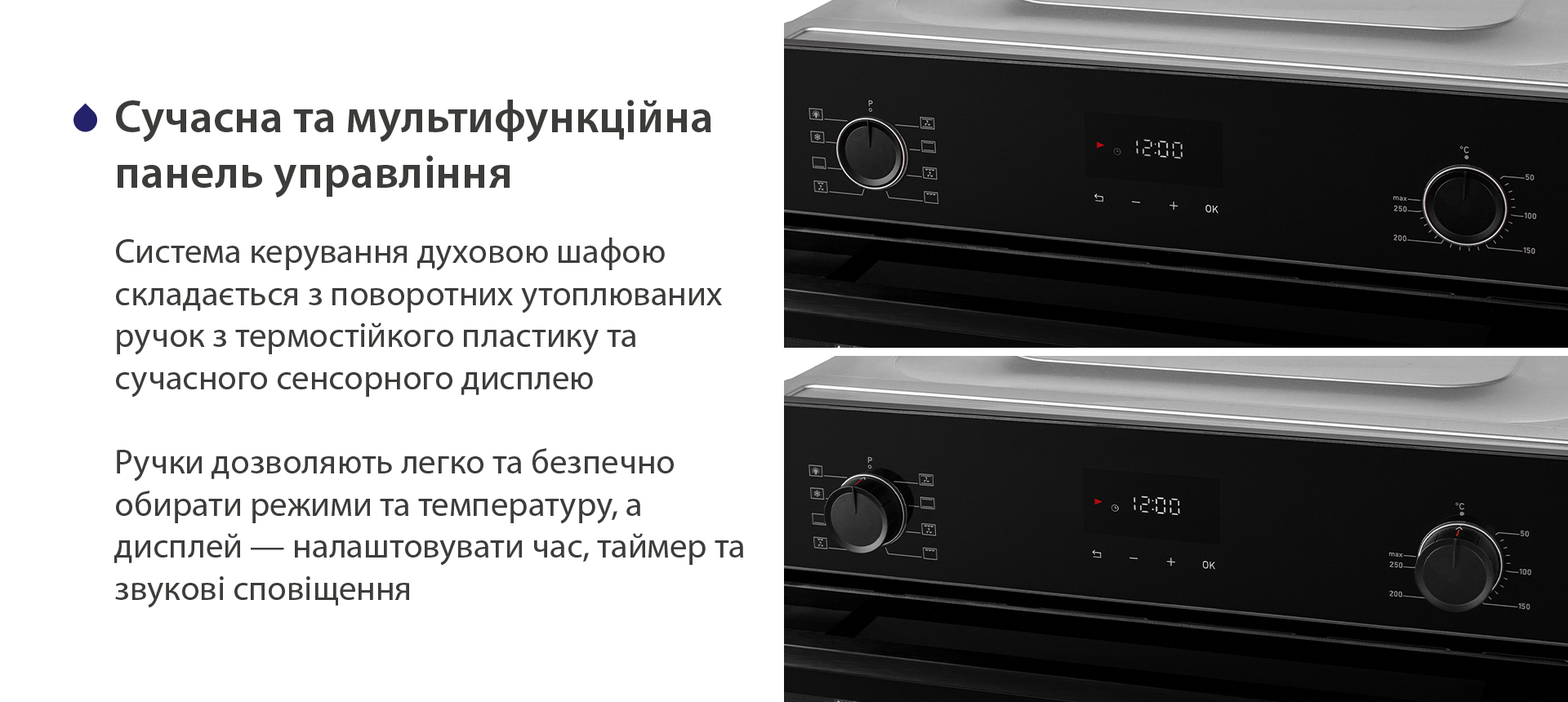 Сучасна та мультифункційна панель управління Система керування духовою шафою складається з поворотних утоплюваних ручок з термостійкого пластику та сучасного сенсорного дисплею. Ручки дозволяють легко та безпечно обирати режими та температуру, а дисплей — налаштовувати час, таймер та звукові сповіщення