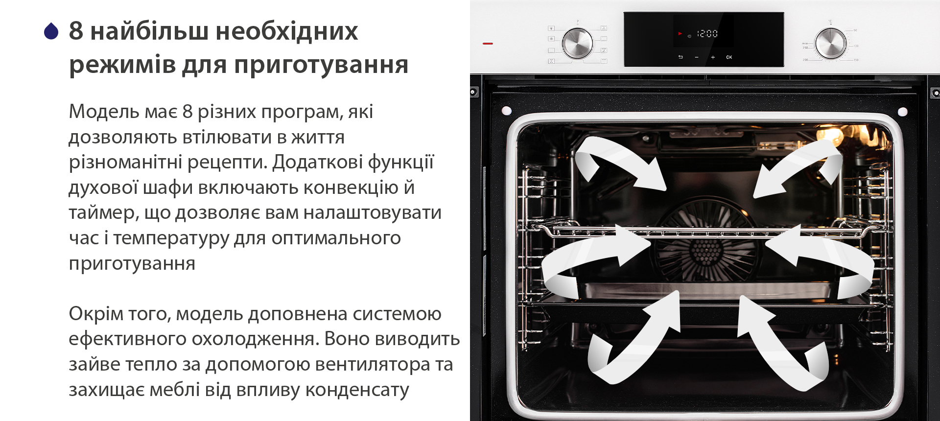 8 найбільш необхідних режимів для приготування Модель має 8 різних програм, які дозволяють втілювати в життя різноманітні рецепти. Додаткові функції духової шафи включають конвекцію й таймер, що дозволяє вам налаштовувати час і температуру для оптимального приготування. Окрім того, модель доповнена системою ефективного охолодження. Воно виводить зайве тепло за допомогою вентилятора та захищає меблі від впливу конденсату