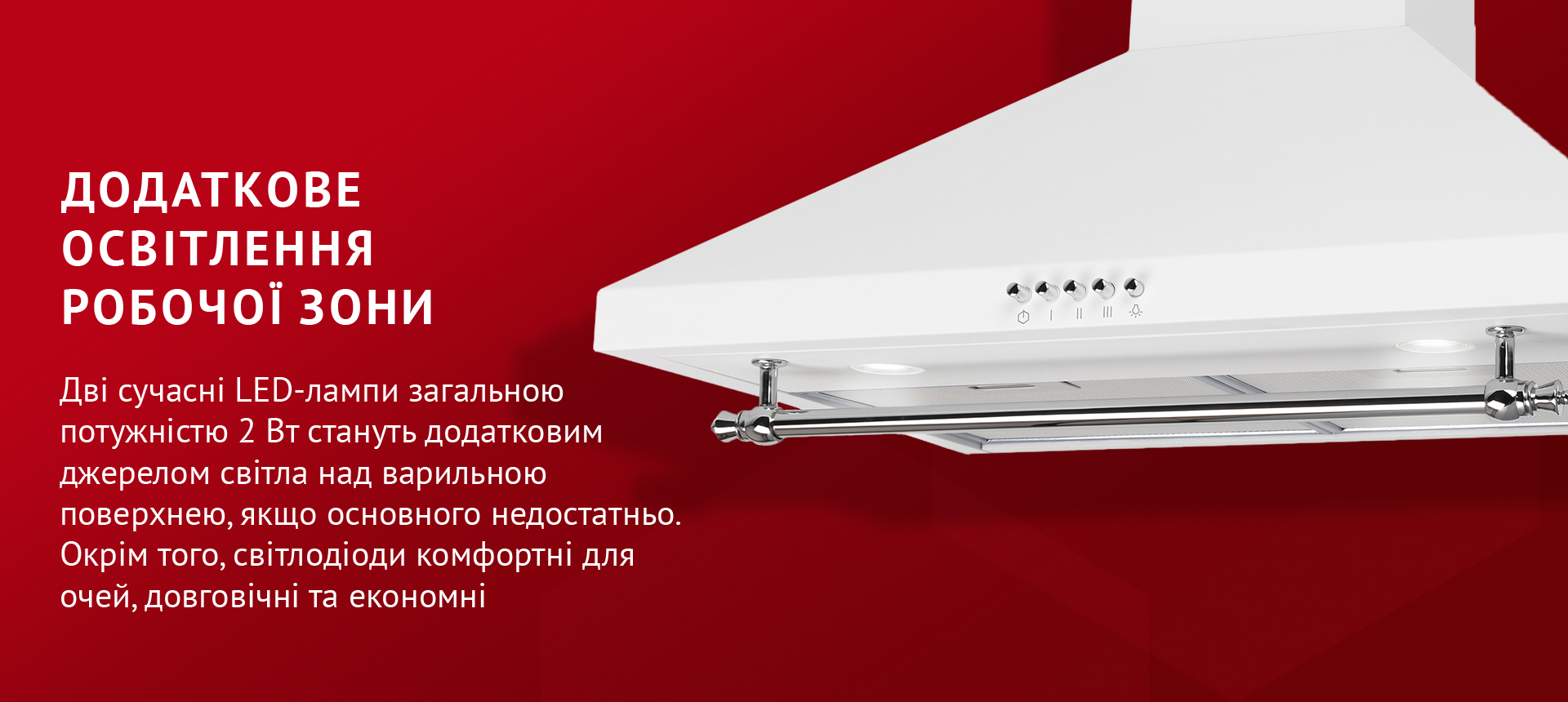Додаткове освітлення робочої зони Дві сучасні LED-лампи загальною потужністю 2 Вт стануть додатковим джерелом світла над варильною поверхнею, якщо основного недостатньо. Окрім того, світлодіоди комфортні для очей, довговічні та економні