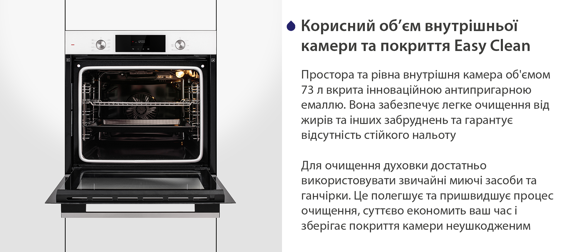 Корисний об'єм внутрішньої камери та покриття Easy Clean Простора та рівна внутрішня камера об'ємом 73 л вкрита інноваційною антипригарною емаллю Easy Clean. Вона забезпечує легке очищення від жирів та інших забруднень та гарантує відсутність стійкого нальоту. Для очищення духовки достатньо використовувати звичайні миючі засоби та ганчірки. Це полегшує та пришвидшує процес очищення, суттєво економить ваш часі зберігає покриття камери неушкодженим