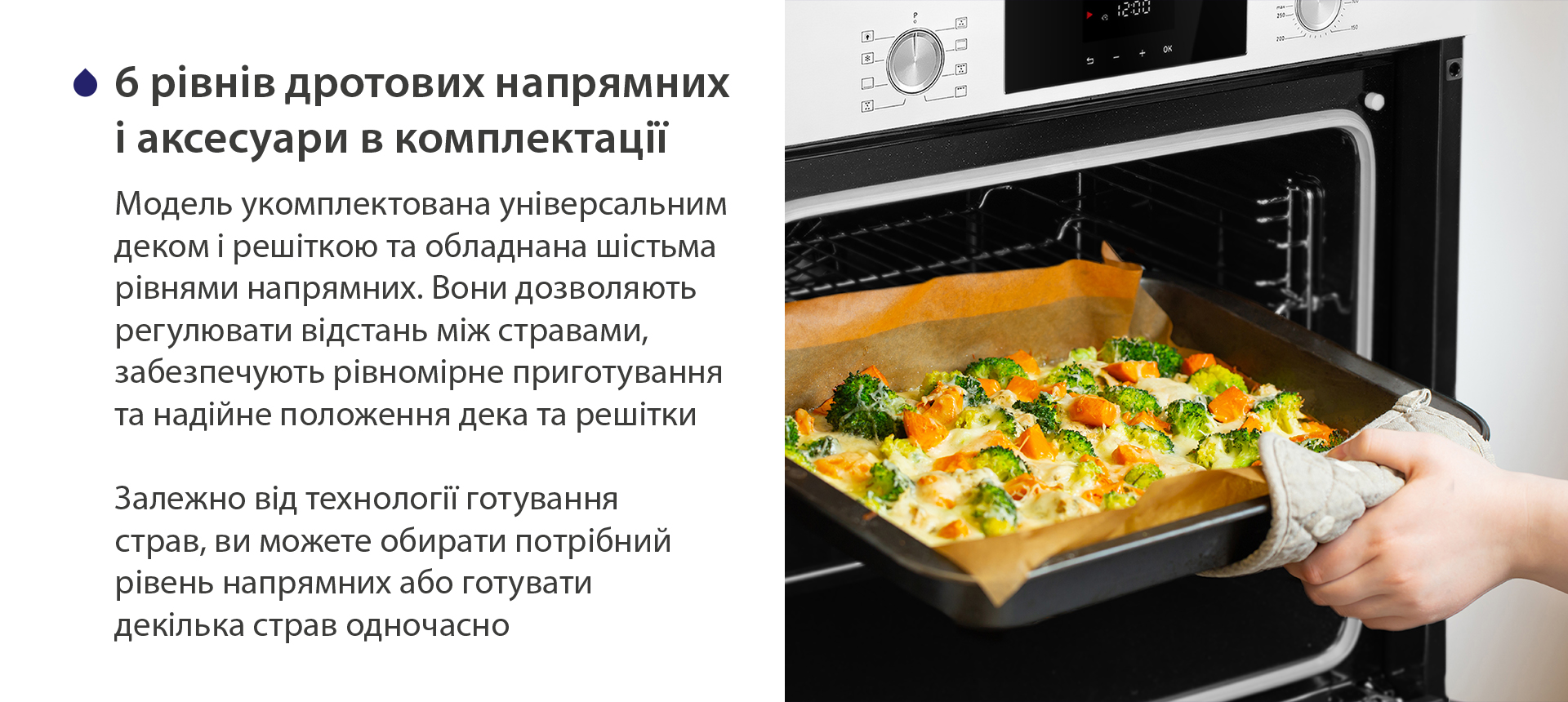 6 рівнів дротових напрямних і аксесуари в комплектації Модель укомплектована універсальним деком і решіткою та обладнана шістьма рівнями напрямних. Вони дозволяють регулювати відстань між стравами, забезпечують рівномірне приготування та надійне положення дека та решітки. Залежно від технології готування страв, ви можете обирати потрібний рівень напрямних або готувати декілька страв одночасно