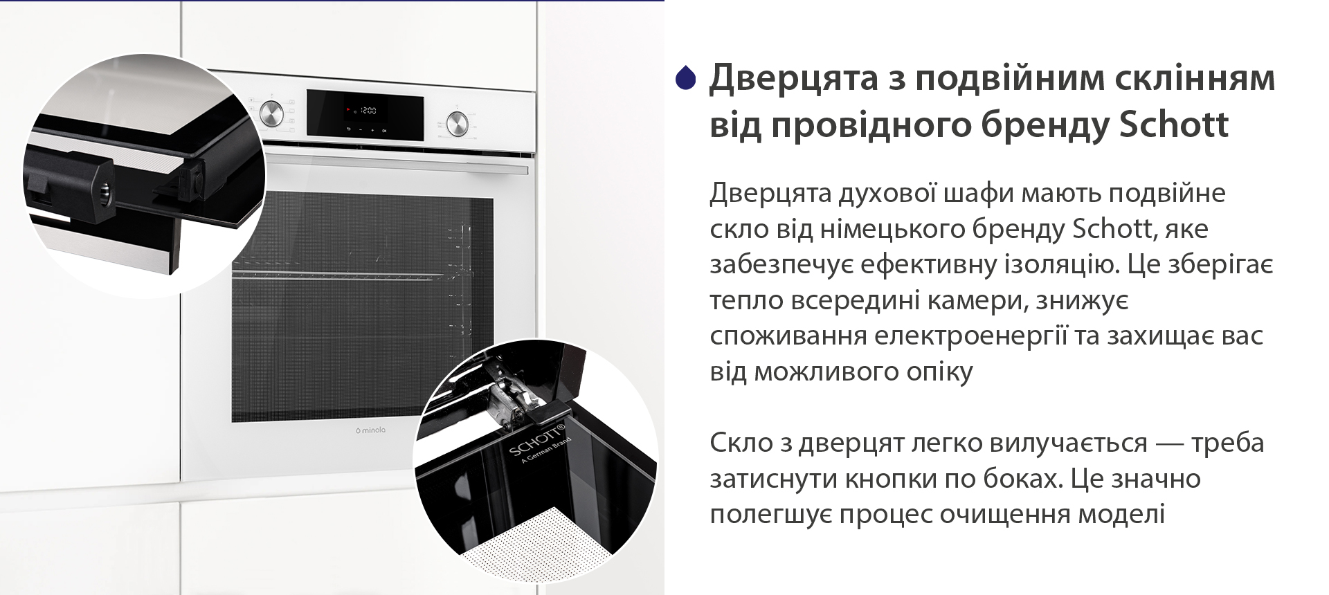 Дверцята з подвійним склінням від провідного бренду Schott Дверцята духової шафи мають подвійне скло від німецького бренду Schott, яке забезпечує ефективну ізоляцію. Це зберігає тепло всередині камери, знижує споживання електроенергії та захищає вас від можливого опіку. Скло з дверцят легко вилучається — треба затиснути кнопки по боках. Це значно полегшує процес очищення моделі