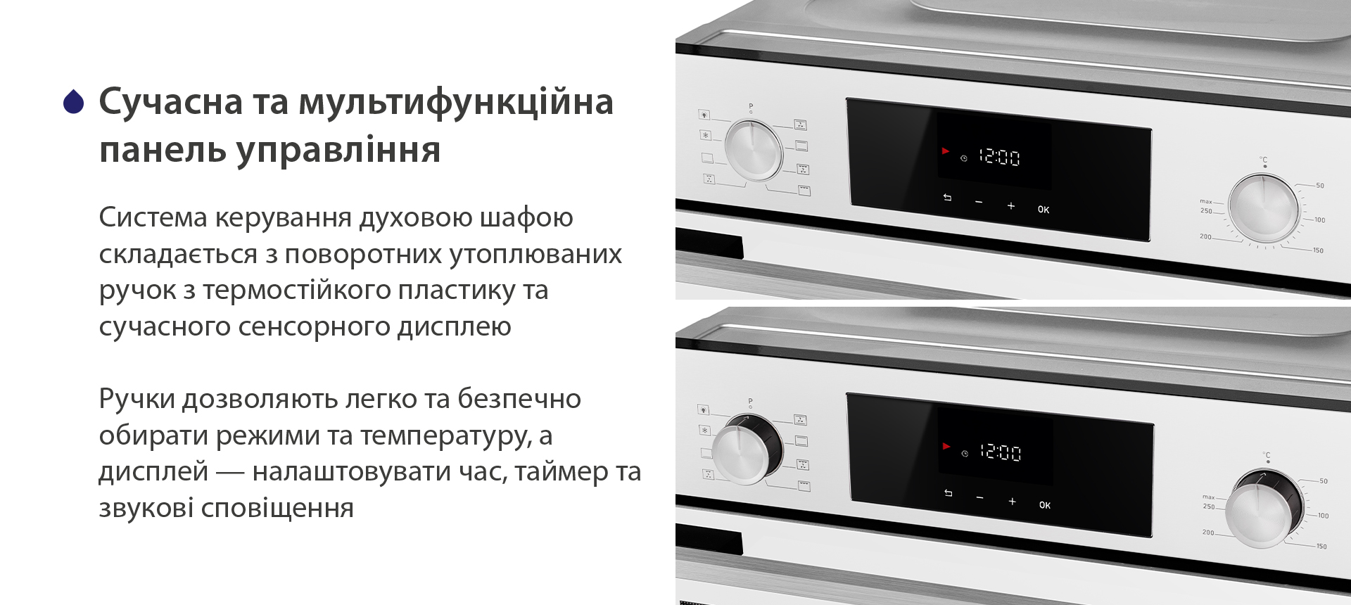 Сучасна та мультифункційна панель управління Система керування духовою шафою складається з поворотних утоплюваних ручок з термостійкого пластику та сучасного сенсорного дисплею. Ручки дозволяють легко та безпечно обирати режими та температуру, а дисплей — налаштовувати час, таймер та звукові сповіщення