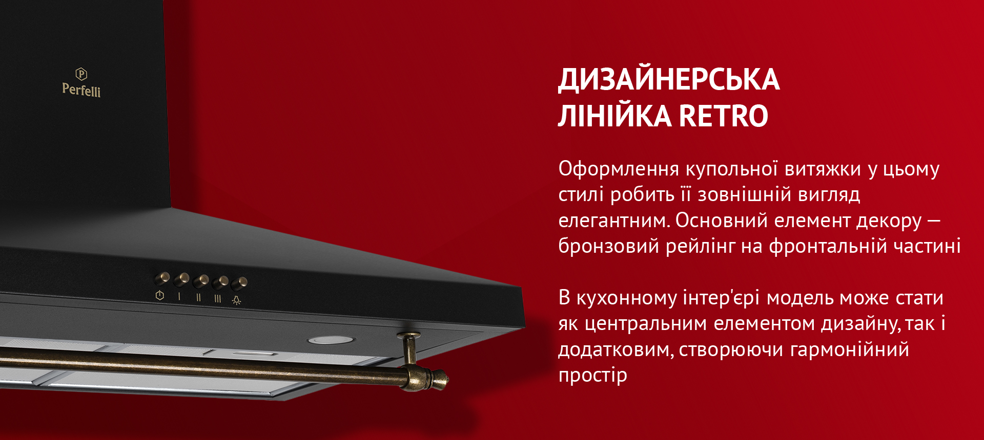 Дизайнерська лінійка RETRO Оформлення купольної витяжки у цьому стилі робить її зовнішній вигляд елегантним. Основний елемент декору – бронзовий рейлінг на фронтальній частині. В кухонному інтер'єрі модель може стати як центральним елементом дизайну, так і додатковим, створюючи гармонійний простір
