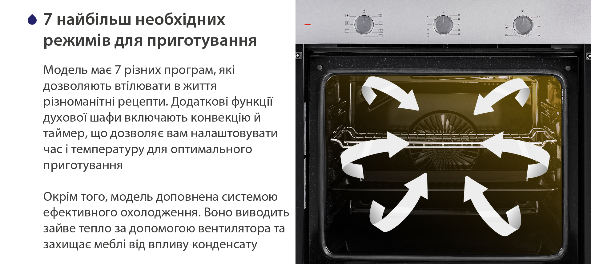 8 найбільш необхідних режимів для приготування Модель має 7 різних програм, які дозволяють втілювати в життя різноманітні рецепти. Додаткові функції духової шафи включають конвекцію й таймер, що дозволяє вам налаштовувати час і температуру для оптимального приготування. Окрім того, модель доповнена системою ефективного охолодження. Воно виводить зайве тепло за допомогою вентилятора та захищає меблі від впливу конденсату