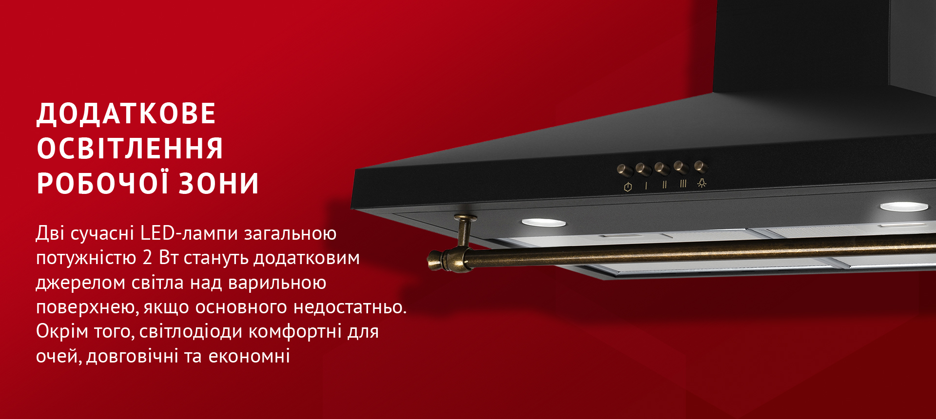 Додаткове освітлення робочої зони Дві сучасні LED-лампи загальною потужністю 2 Вт стануть додатковим джерелом світла над варильною поверхнею, якщо основного недостатньо. Окрім того, світлодіоди комфортні для очей, довговічні та економні