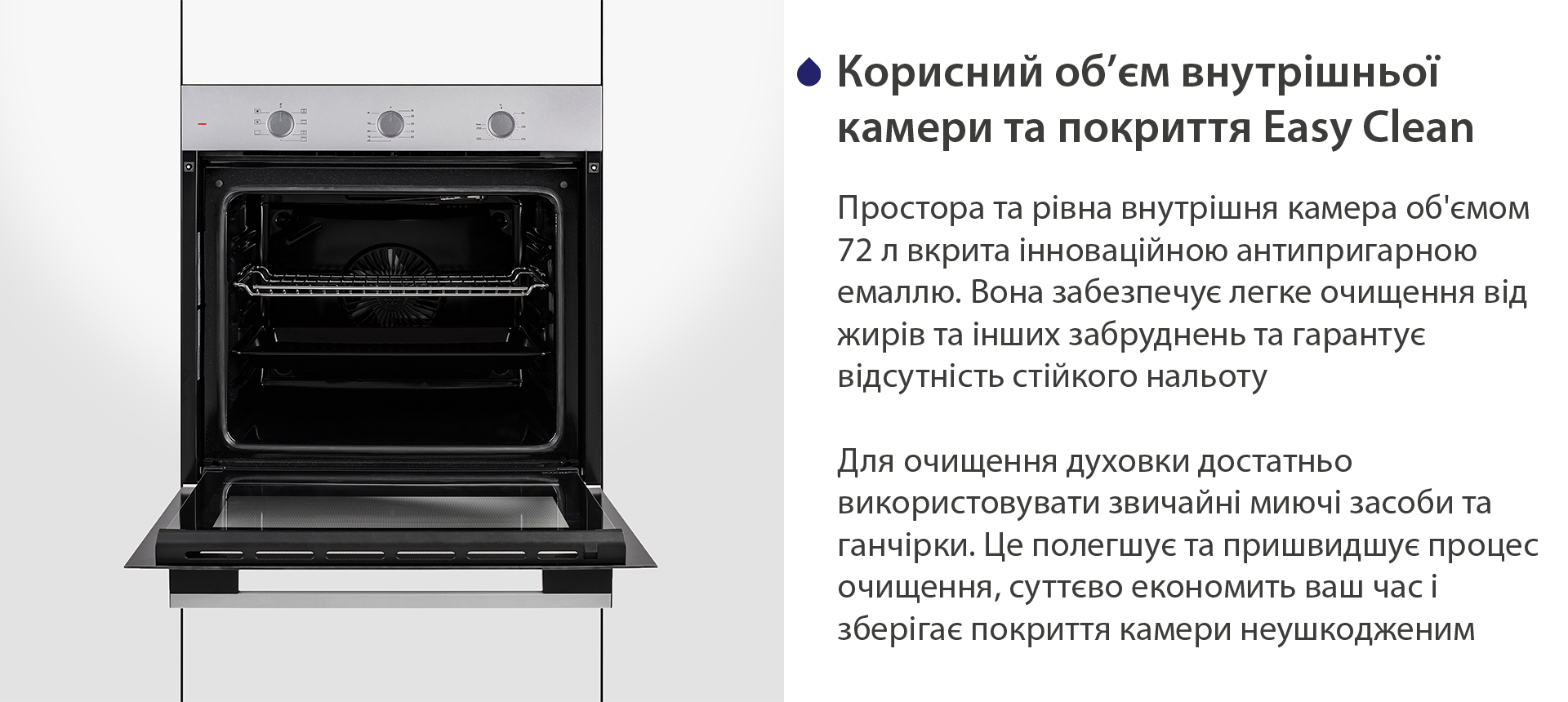 Корисний об'єм внутрішньої камери та покриття Easy Clean Простора та рівна внутрішня камера об'ємом 72 л вкрита інноваційною антипригарною емаллю Easy Clean. Вона забезпечує легке очищення від жирів та інших забруднень та гарантує відсутність стійкого нальоту. Для очищення духовки достатньо використовувати звичайні миючі засоби та ганчірки. Це полегшує та пришвидшує процес очищення, суттєво економить ваш часі зберігає покриття камери неушкодженим