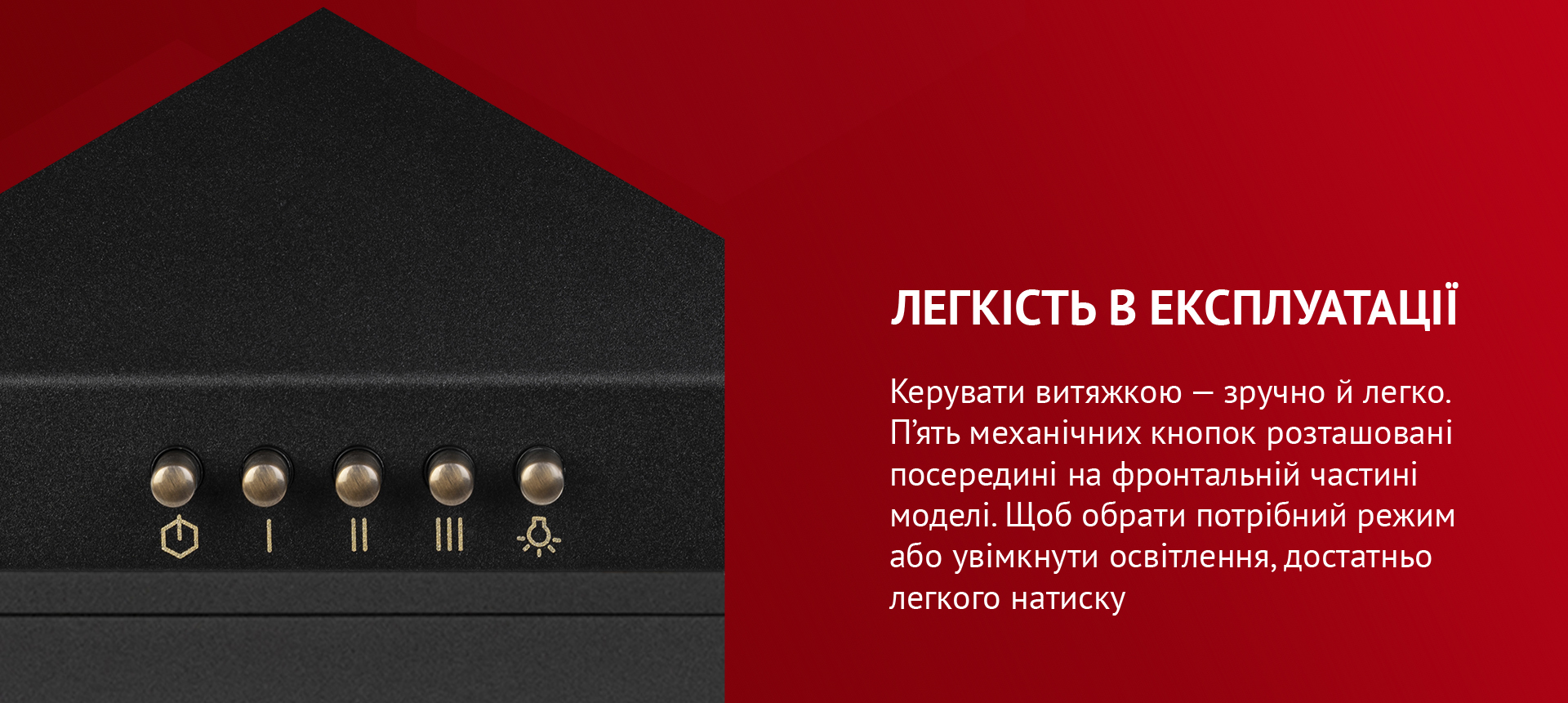 Легкість в експлуатації Керувати витяжкою – зручно й легко. П'ять механічних кнопок розташовані посередині на фронтальній частині моделі. Щоб обрати потрібний режим або увімкнути освітлення, достатньо легкого натиску