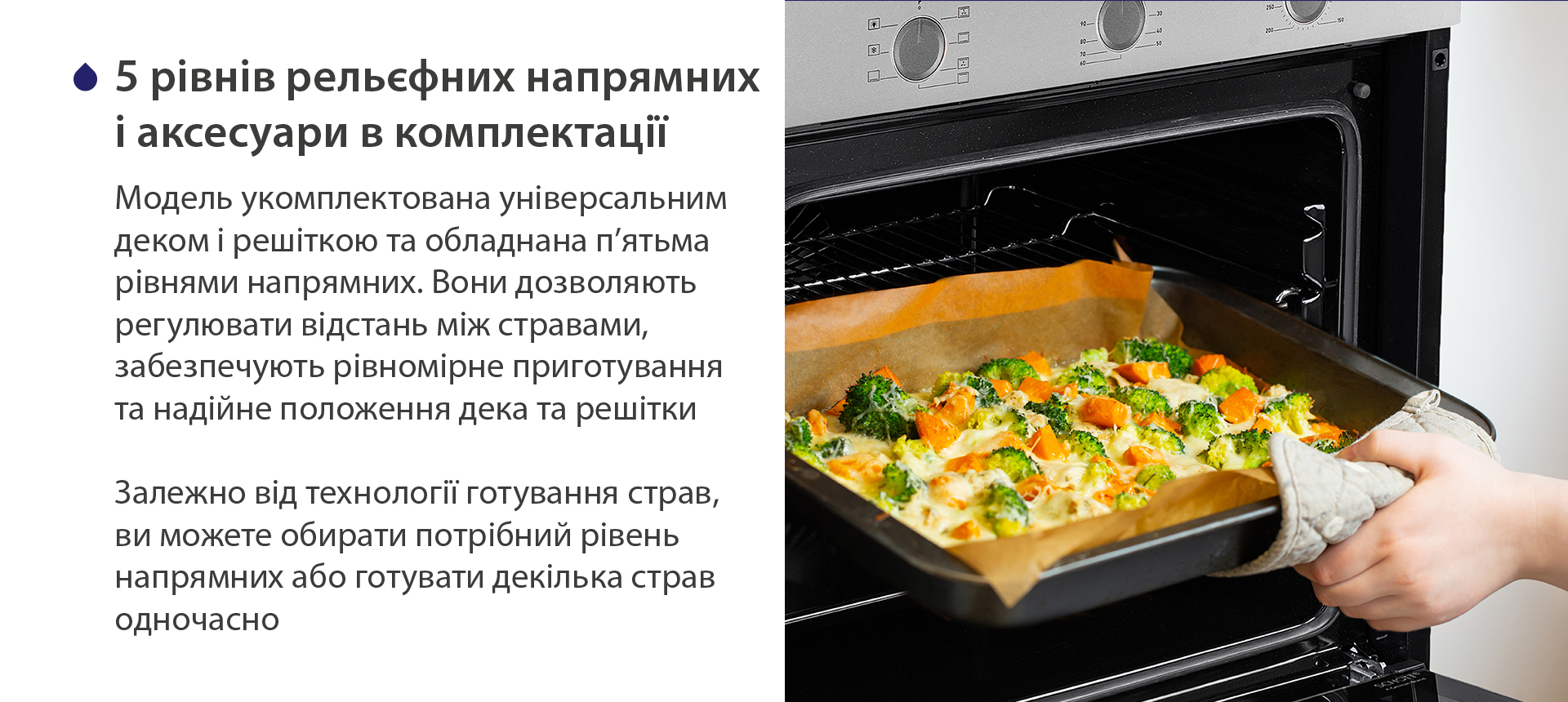5 рівнів рельєфних напрямних і аксесуари в комплектації Модель укомплектована універсальним деком і решіткою та обладнана п'ятьма рівнями напрямних. Вони дозволяють регулювати відстань між стравами, забезпечують рівномірне приготування та надійне положення дека та решітки. Залежно від технології готування страв, ви можете обирати потрібний рівень напрямних або готувати декілька страв одночасно