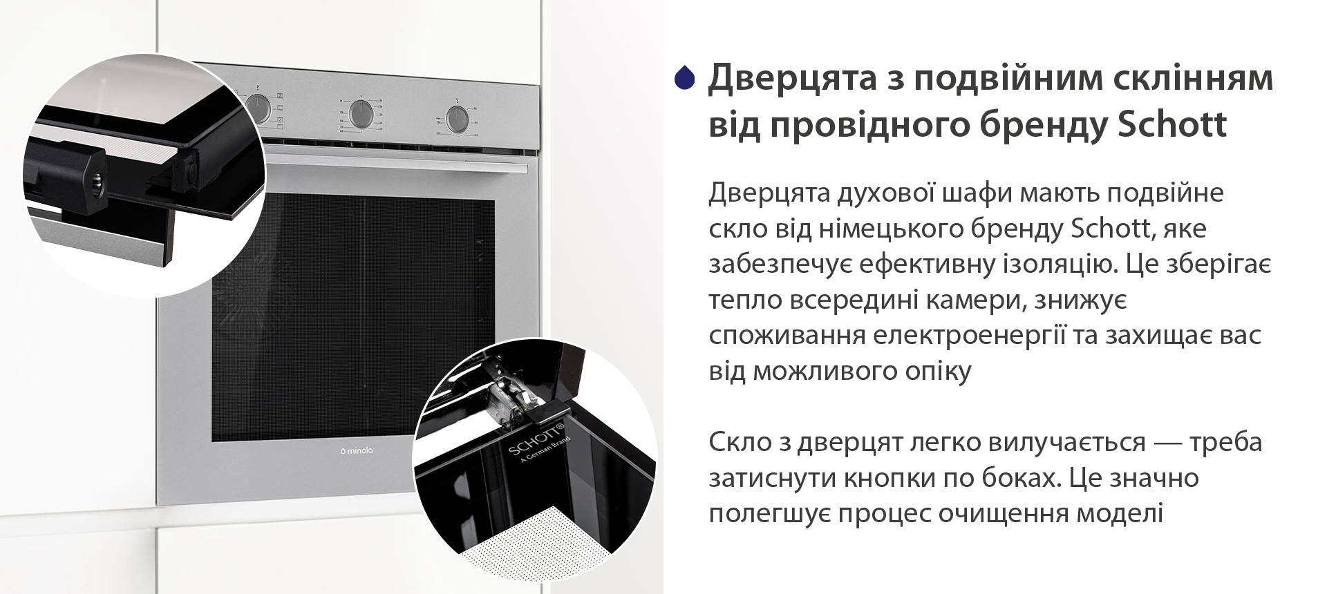 Дверцята з подвійним склінням від провідного бренду Schott Дверцята духової шафи мають подвійне скло від німецького бренду Schott, яке забезпечує ефективну ізоляцію. Це зберігає тепло всередині камери, знижує споживання електроенергії та захищає вас від можливого опіку. Скло з дверцят легко вилучається — треба затиснути кнопки по боках. Це значно полегшує процес очищення моделі