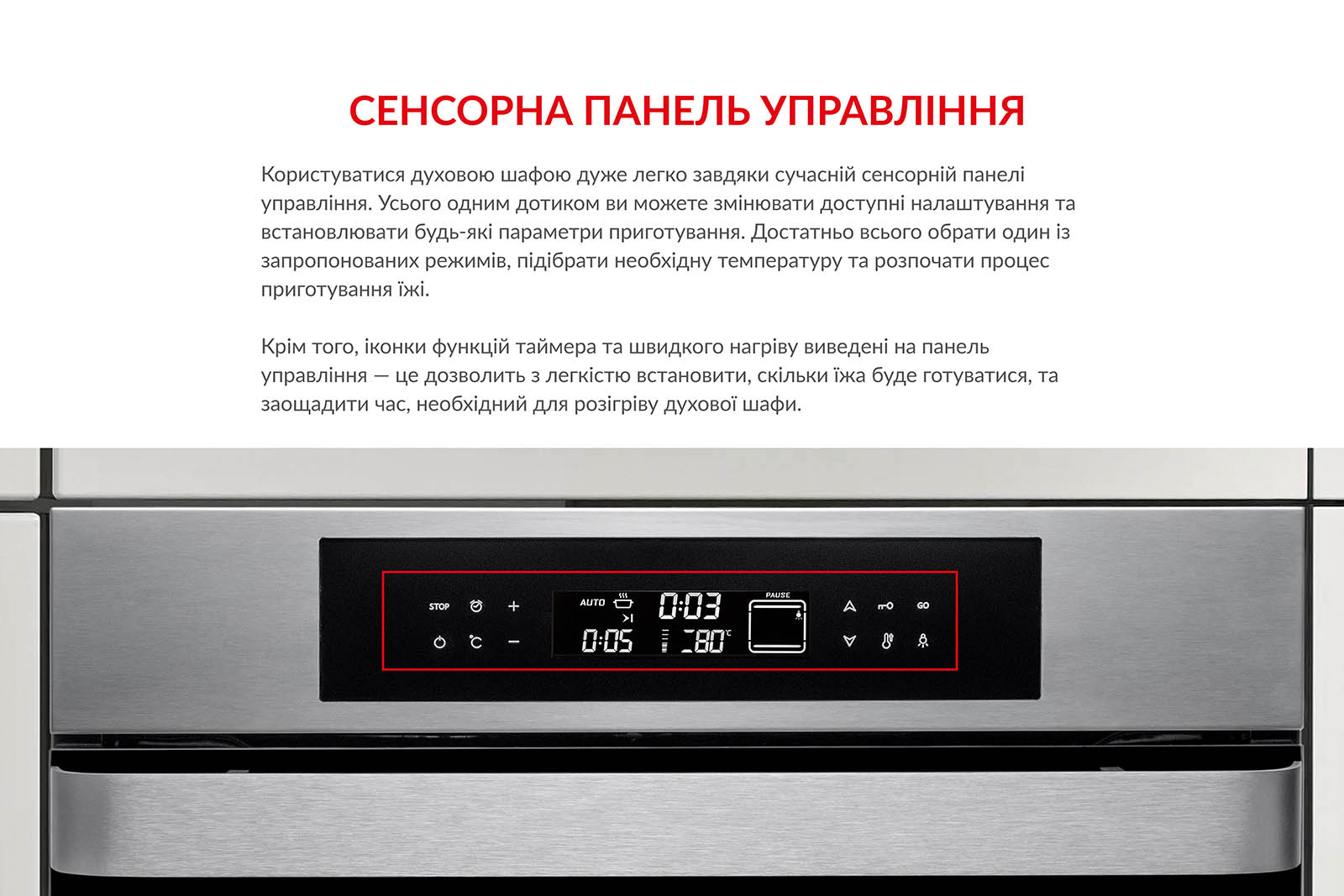 СЕНСОРНА ПАНЕЛЬ УПРАВЛІННЯ Користуватися духовою шафою дуже легко завдяки сучасній сенсорній панелі управління. Усього одним дотиком ви можете змінювати доступні налаштування та встановлювати будь-які параметри приготування. Достатньо обрати один із запропонованих режимів, підібрати необхідну температуру та розпочати процес приготування їжі. Крім того, іконки функцій таймера та швидкого нагріву виведені на панель управління. Це дозволить з легкістю встановити, скільки часу їжа готуватиметься, та заощадити час, необхідний для розігріву духової шафи