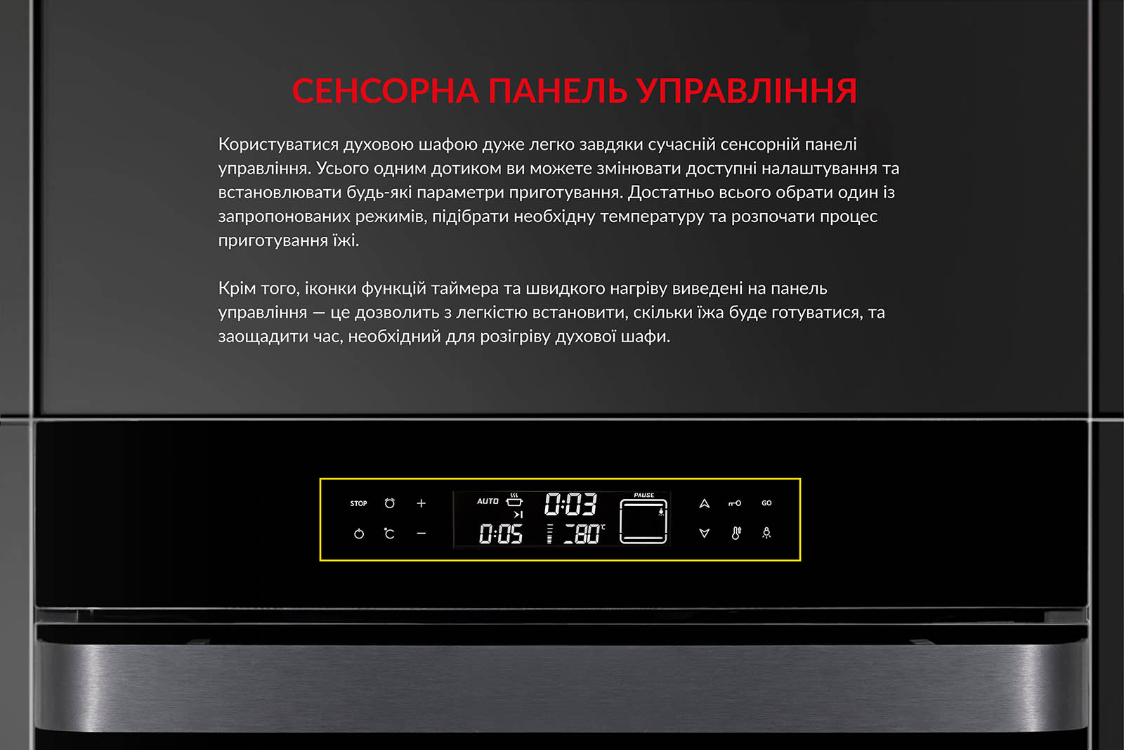 СЕНСОРНА ПАНЕЛЬ УПРАВЛІННЯ Користуватися духовою шафою дуже легко завдяки сучасній сенсорній панелі управління. Усього одним дотиком ви можете змінювати доступні налаштування та встановлювати будь-які параметри приготування. Достатньо обрати один із запропонованих режимів, підібрати необхідну температуру та розпочати процес приготування їжі. Крім того, іконки функцій таймера та швидкого нагріву виведені на панель управління. Це дозволить з легкістю встановити, скільки часу їжа готуватиметься, та заощадити час, необхідний для розігріву духової шафи