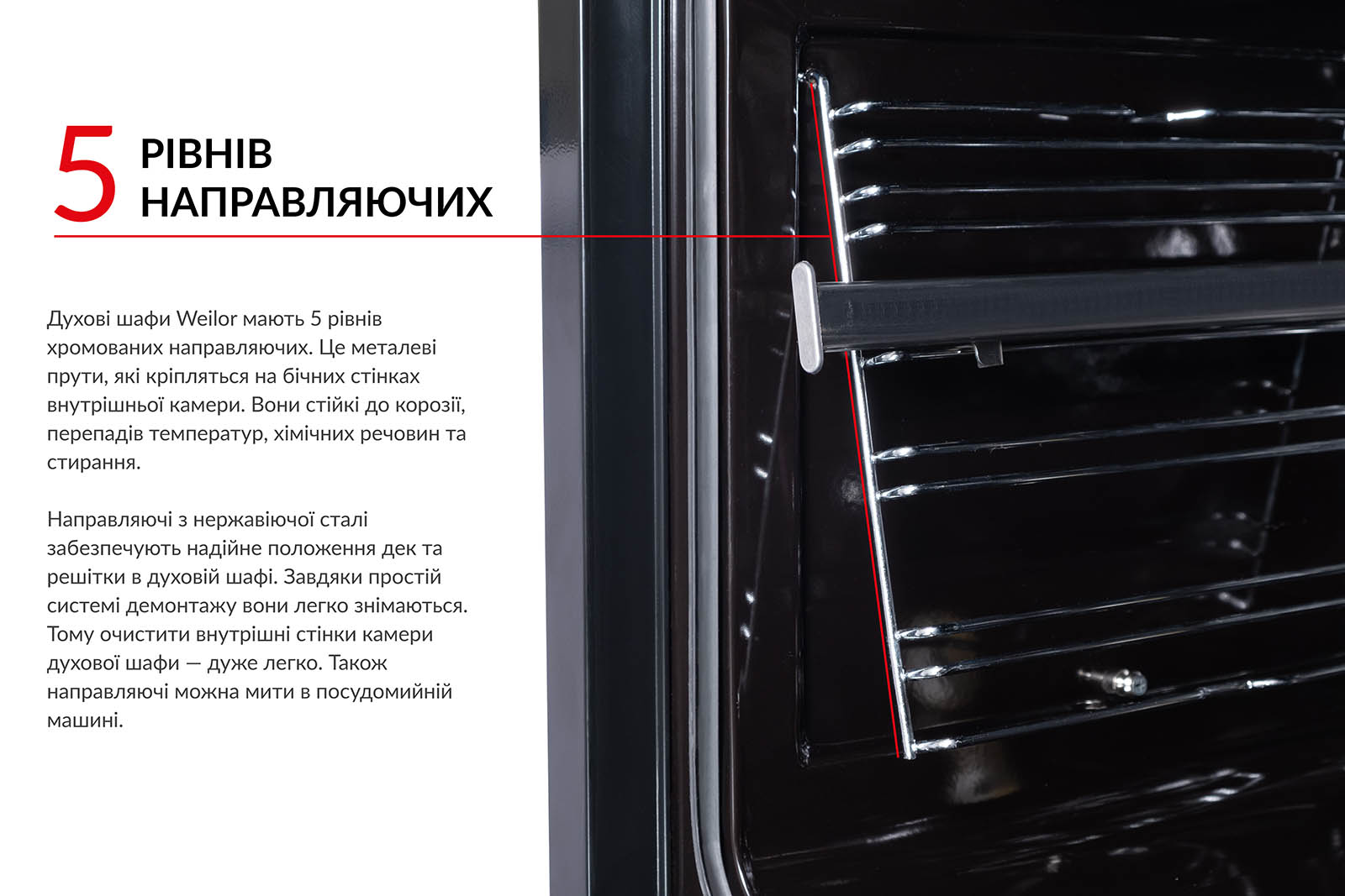 5 РІВНІВ НАПРАВЛЯЮЧИХ Духові шафи Weilor мають 5 рівнів хромованих направляючих. Це металеві прути, які кріпляться на бічних стінках внутрішньої камери. Вони стійкі до корозії, перепадів температур, хімічних речовин та стирання. Направляючі з нержавіючої сталі забезпечують надійне положення дек та решітки в духовій шафі. Завдяки простій системі демонтажу вони легко знімаються. Тому очистити внутрішні стінки камери духової шафи — дуже легко. Також направляючі можна мити в посудомийній машині
