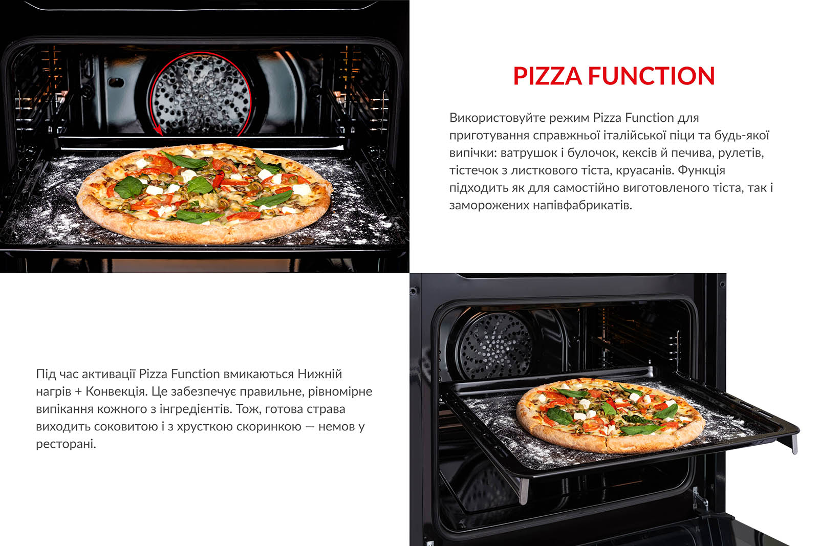 PIZZA FUNCTION Використовуйте режим Pizza Function для приготування справжньої італійської піци та будь-якої випічки: ватрушок і булочок, кексів й печива, рулетів, тістечок з листкового тіста, круасанів. Функція підходить як для самостійно виготовленого тіста, так і для заморожених напівфабрикатів. Під час активації Pizza Function вмикаються Нижній нагрів + Конвекція. Це забезпечує правильне і рівномірне випікання кожного з інгредієнтів. Тож, готова страва виходить соковитою і з хрусткою скоринкою, немов у ресторані