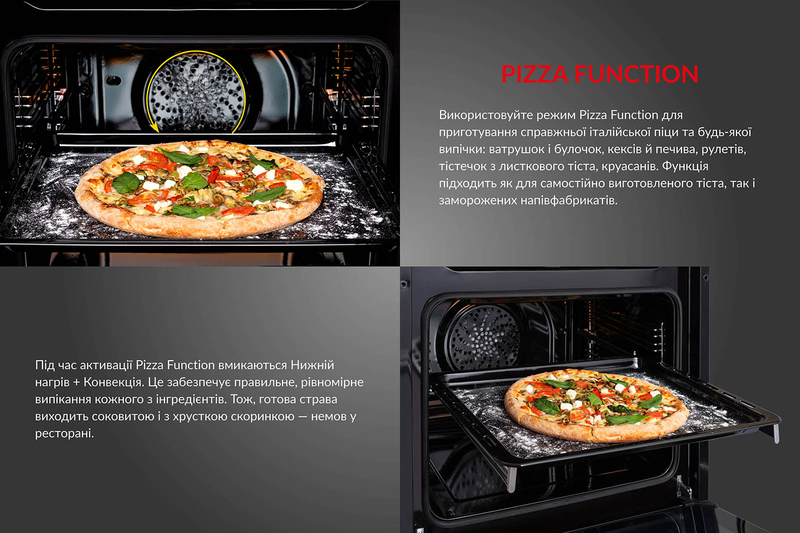 PIZZA FUNCTION Використовуйте режим Pizza Function для приготування справжньої італійської піци та будь-якої випічки: ватрушок і булочок, кексів й печива, рулетів, тістечок з листкового тіста, круасанів. Функція підходить як для самостійно виготовленого тіста, так і для заморожених напівфабрикатів. Під час активації Pizza Function вмикаються Нижній нагрів + Конвекція. Це забезпечує правильне і рівномірне випікання кожного з інгредієнтів. Тож, готова страва виходить соковитою і з хрусткою скоринкою, немов у ресторані