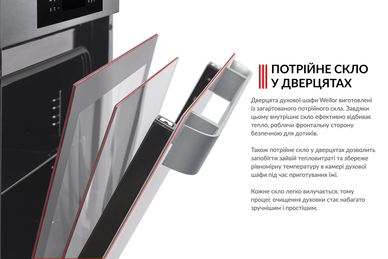 ПОТРІЙНЕ СКЛО У ДВЕРЦЯТАХ Дверцята духової шафи Weilor виготовлені з загартованого потрійного скла. Завдяки цьому внутрішнє скло ефективно відбиває тепло, роблячи фронтальну сторону безпечною для дотиків. Також потрійне скло у дверцятах дозволить запобігти зайвій тепловтраті та збереже рівномірну температуру в камері духової шафи під час приготування їжі. Кожне скло легко вилучається, тому процес очищення духовки стає набагато зручнішим і простішим