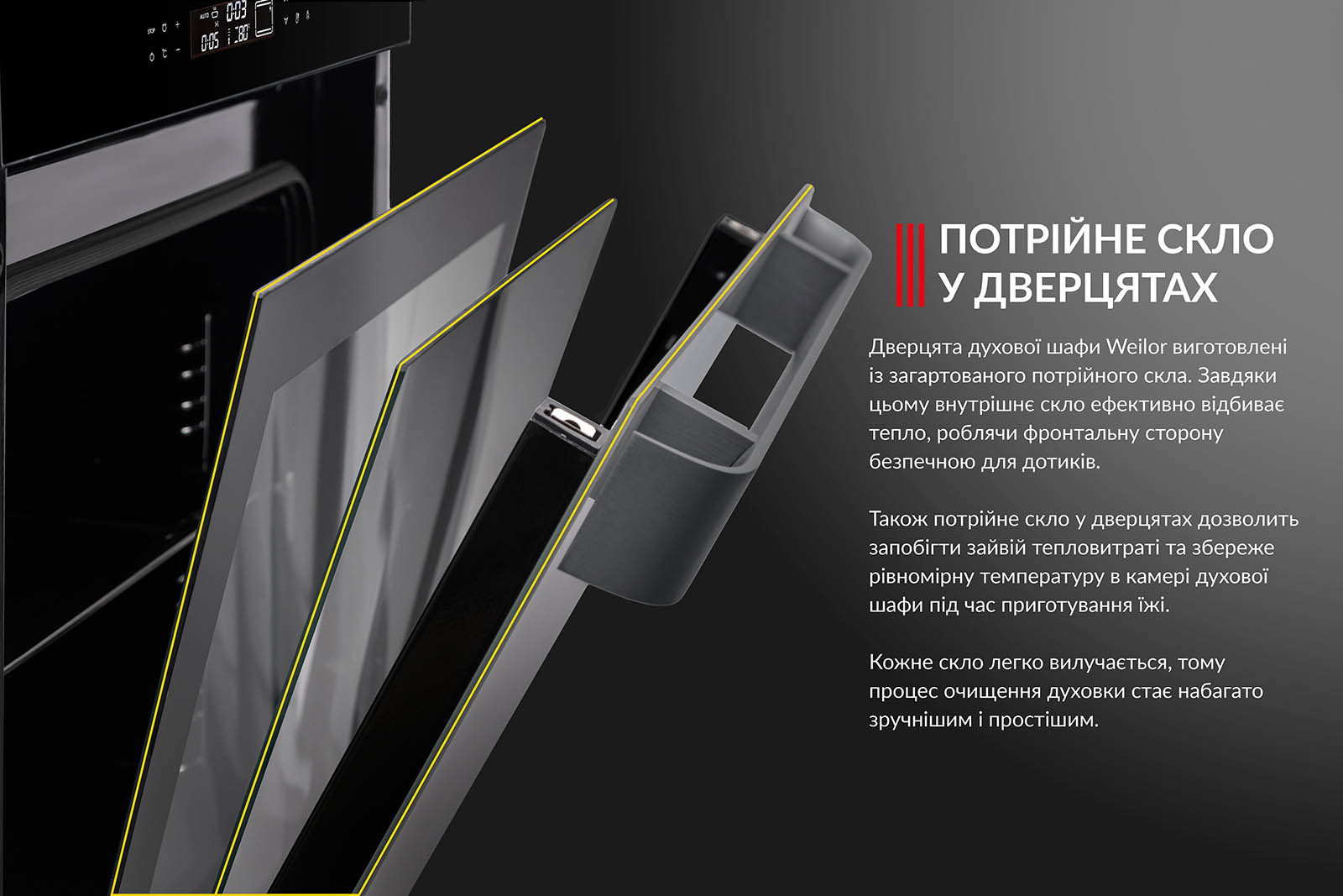ПОТРІЙНЕ СКЛО У ДВЕРЦЯТАХ Дверцята духової шафи Weilor виготовлені з загартованого потрійного скла. Завдяки цьому внутрішнє скло ефективно відбиває тепло, роблячи фронтальну сторону безпечною для дотиків. Також потрійне скло у дверцятах дозволить запобігти зайвій тепловтраті та збереже рівномірну температуру в камері духової шафи під час приготування їжі. Кожне скло легко вилучається, тому процес очищення духовки стає набагато зручнішим і простішим